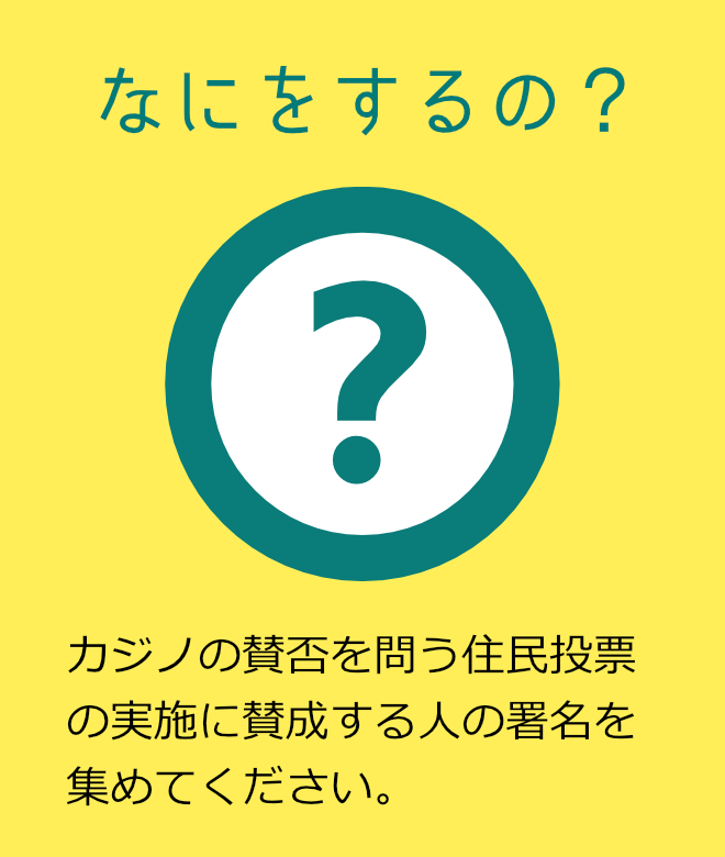 なにをするの? カジノの賛否を問う住民投票の実施に賛成する人の署名を集めてください。